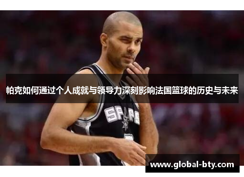 帕克如何通过个人成就与领导力深刻影响法国篮球的历史与未来