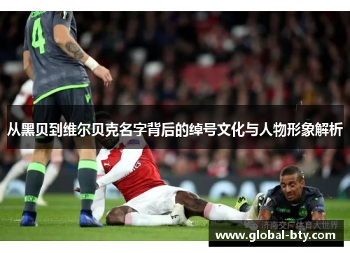 从黑贝到维尔贝克名字背后的绰号文化与人物形象解析 从黑贝到维尔贝克名字背后的绰号文化与人物形象解析