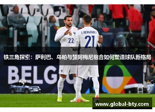铁三角探索：萨利巴、乌帕与楚阿梅尼组合如何塑造球队新格局
