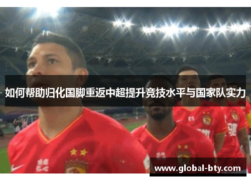 如何帮助归化国脚重返中超提升竞技水平与国家队实力 如何帮助归化国脚重返中超提升竞技水平与国家队实力